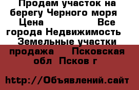 Продам участок на берегу Черного моря › Цена ­ 4 300 000 - Все города Недвижимость » Земельные участки продажа   . Псковская обл.,Псков г.